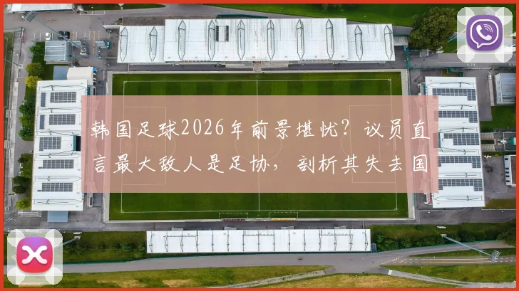 韩国足球2026年前景堪忧？议员直言最大敌人是足协，剖析其失去国民信任的三大弊病