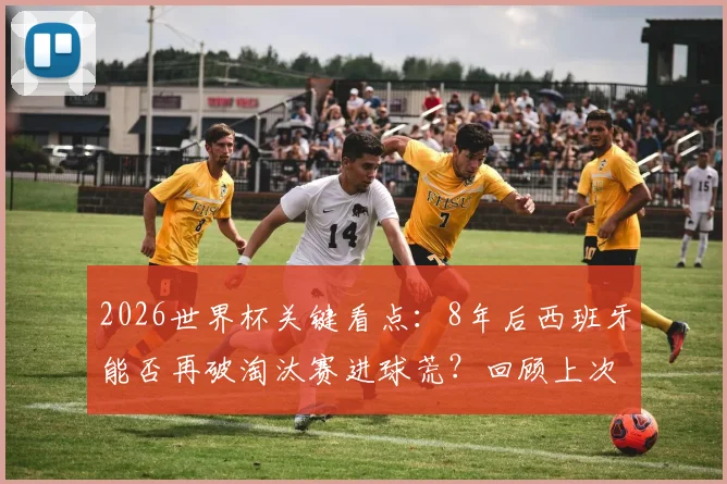2026世界杯关键看点:8年后西班牙能否再破淘汰赛进球荒?回顾上次破门已是2018年