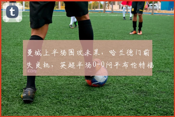 曼城上半场围攻未果，哈兰德门前失良机，英超半场0-0闷平布伦特福德全记录分析