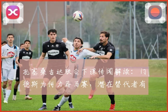 孔塞桑吉达联合下课传闻解读：门德斯为何力荐马赛，潜在替代者有哪些？