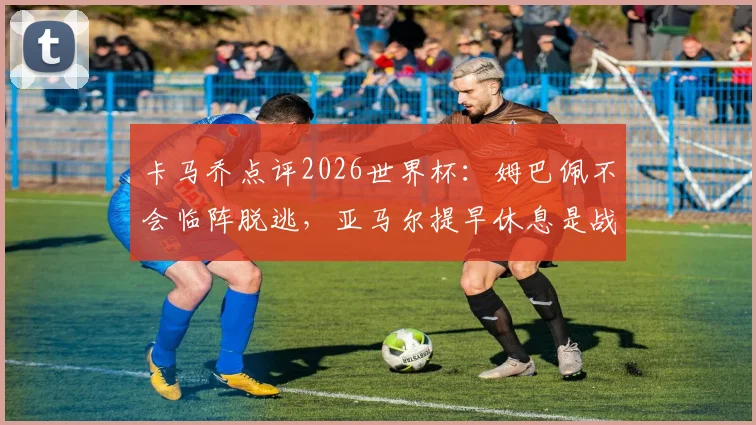 卡马乔点评2026世界杯：姆巴佩不会临阵脱逃，亚马尔提早休息是战略布局