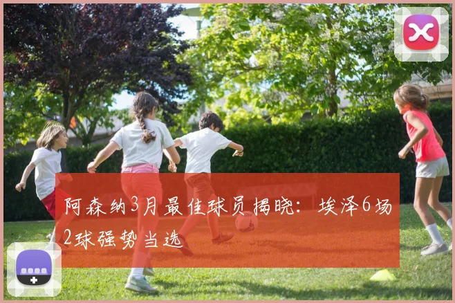 阿森纳3月最佳球员揭晓：埃泽6场2球强势当选