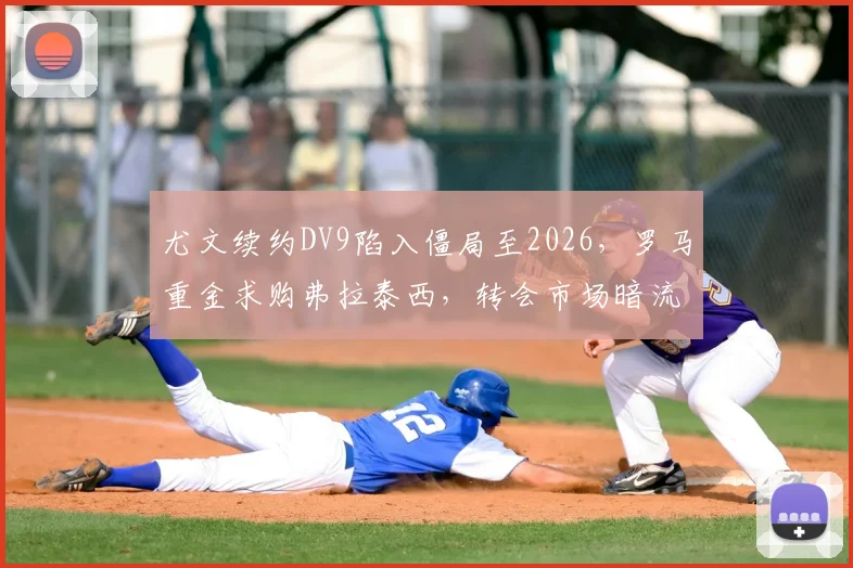 尤文续约DV9陷入僵局至2026，罗马重金求购弗拉泰西，转会市场暗流涌动