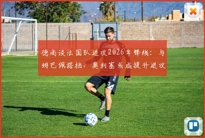 德尚谈法国队进攻2026年锋线：与姆巴佩搭档，奥利塞或成提升进攻效率关键